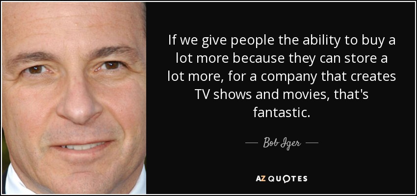 If we give people the ability to buy a lot more because they can store a lot more, for a company that creates TV shows and movies, that's fantastic. - Bob Iger