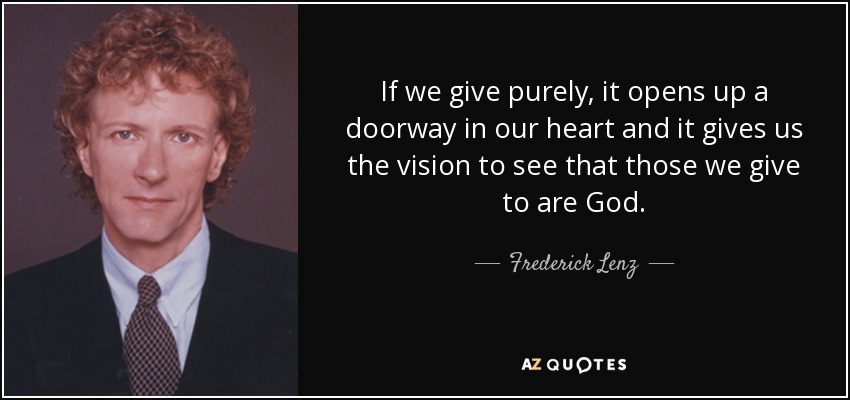 If we give purely, it opens up a doorway in our heart and it gives us the vision to see that those we give to are God. - Frederick Lenz