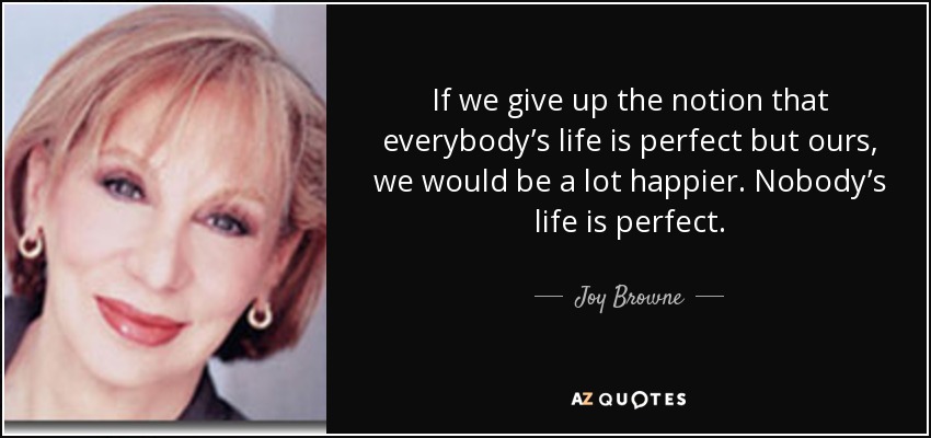 If we give up the notion that everybody’s life is perfect but ours, we would be a lot happier. Nobody’s life is perfect. - Joy Browne