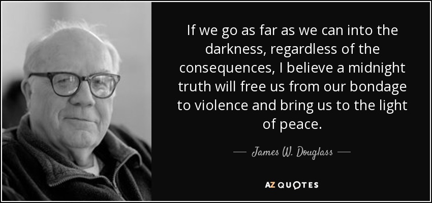 If we go as far as we can into the darkness, regardless of the consequences, I believe a midnight truth will free us from our bondage to violence and bring us to the light of peace. - James W. Douglass