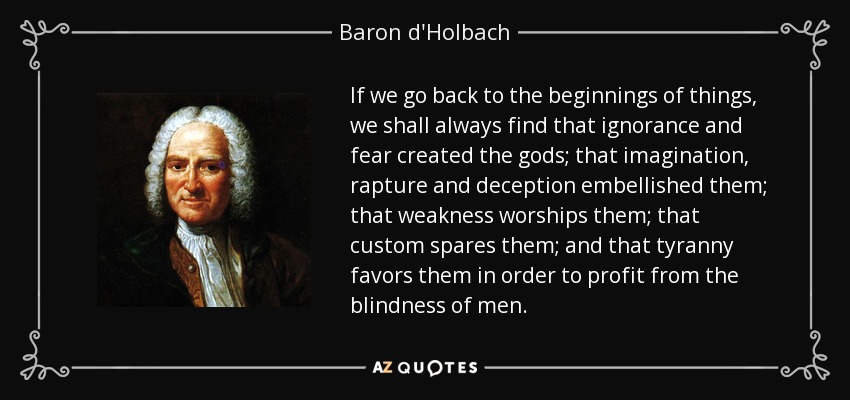 If we go back to the beginnings of things, we shall always find that ignorance and fear created the gods; that imagination, rapture and deception embellished them; that weakness worships them; that custom spares them; and that tyranny favors them in order to profit from the blindness of men. - Baron d'Holbach