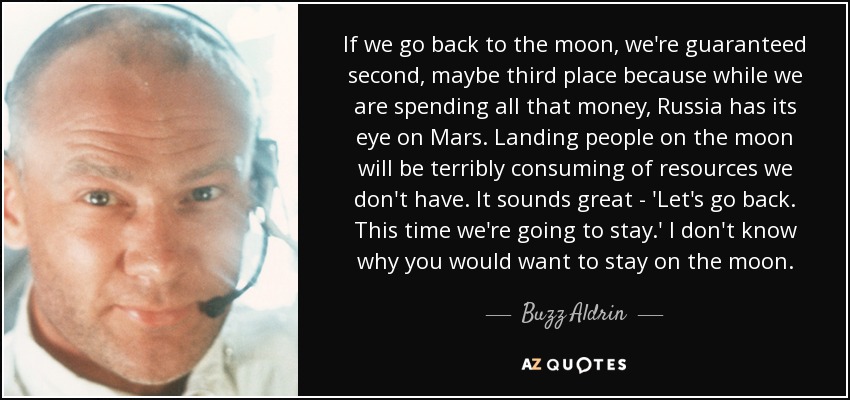 If we go back to the moon, we're guaranteed second, maybe third place because while we are spending all that money, Russia has its eye on Mars. Landing people on the moon will be terribly consuming of resources we don't have. It sounds great - 'Let's go back. This time we're going to stay.' I don't know why you would want to stay on the moon. - Buzz Aldrin