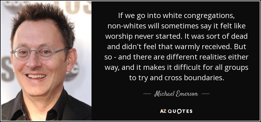If we go into white congregations, non-whites will sometimes say it felt like worship never started. It was sort of dead and didn't feel that warmly received. But so - and there are different realities either way, and it makes it difficult for all groups to try and cross boundaries. - Michael Emerson