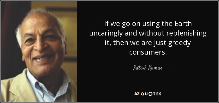 If we go on using the Earth uncaringly and without replenishing it, then we are just greedy consumers. - Satish Kumar