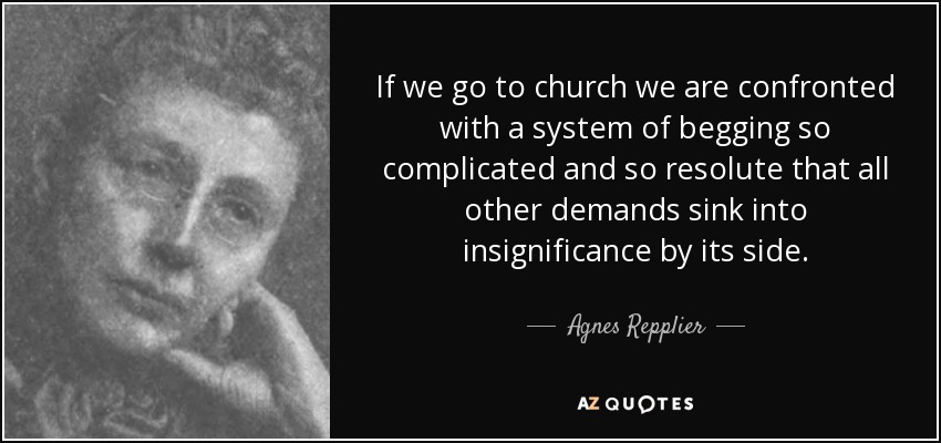 If we go to church we are confronted with a system of begging so complicated and so resolute that all other demands sink into insignificance by its side. - Agnes Repplier