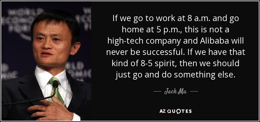 If we go to work at 8 a.m. and go home at 5 p.m., this is not a high-tech company and Alibaba will never be successful. If we have that kind of 8-5 spirit, then we should just go and do something else. - Jack Ma