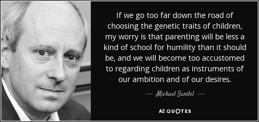 If we go too far down the road of choosing the genetic traits of children, my worry is that parenting will be less a kind of school for humility than it should be, and we will become too accustomed to regarding children as instruments of our ambition and of our desires. - Michael Sandel