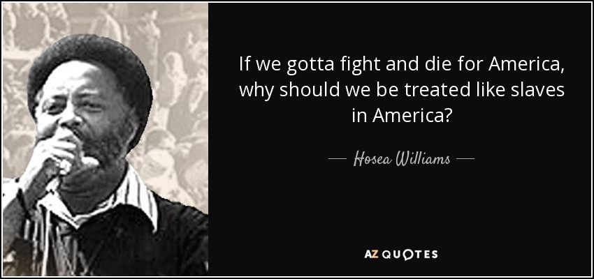 If we gotta fight and die for America, why should we be treated like slaves in America? - Hosea Williams