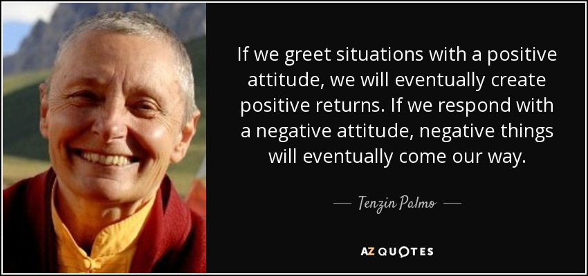 If we greet situations with a positive attitude, we will eventually create positive returns. If we respond with a negative attitude, negative things will eventually come our way. - Tenzin Palmo
