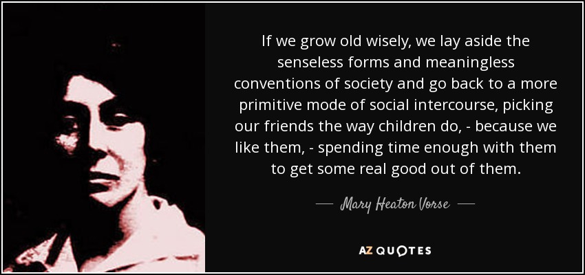 If we grow old wisely, we lay aside the senseless forms and meaningless conventions of society and go back to a more primitive mode of social intercourse, picking our friends the way children do, - because we like them, - spending time enough with them to get some real good out of them. - Mary Heaton Vorse