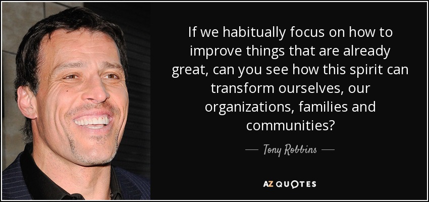 If we habitually focus on how to improve things that are already great, can you see how this spirit can transform ourselves, our organizations, families and communities? - Tony Robbins