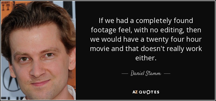 If we had a completely found footage feel, with no editing, then we would have a twenty four hour movie and that doesn't really work either. - Daniel Stamm