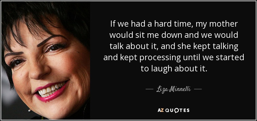 If we had a hard time, my mother would sit me down and we would talk about it, and she kept talking and kept processing until we started to laugh about it. - Liza Minnelli