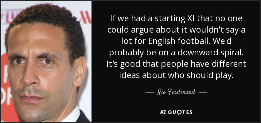 If we had a starting XI that no one could argue about it wouldn't say a lot for English football. We'd probably be on a downward spiral. It's good that people have different ideas about who should play. - Rio Ferdinand
