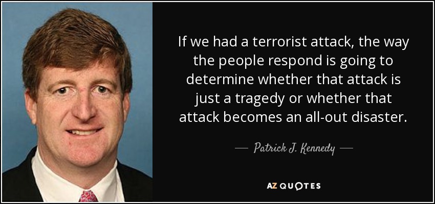 If we had a terrorist attack, the way the people respond is going to determine whether that attack is just a tragedy or whether that attack becomes an all-out disaster. - Patrick J. Kennedy