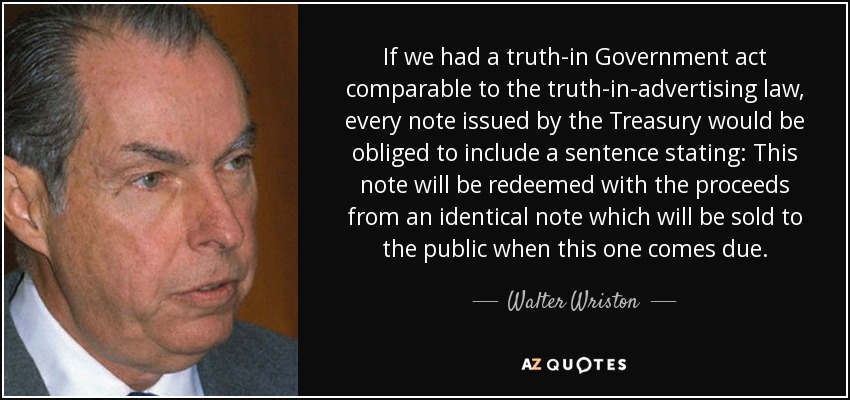 If we had a truth-in Government act comparable to the truth-in-advertising law, every note issued by the Treasury would be obliged to include a sentence stating: This note will be redeemed with the proceeds from an identical note which will be sold to the public when this one comes due. - Walter Wriston