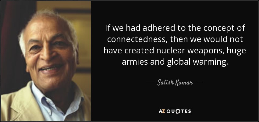 If we had adhered to the concept of connectedness, then we would not have created nuclear weapons, huge armies and global warming. - Satish Kumar