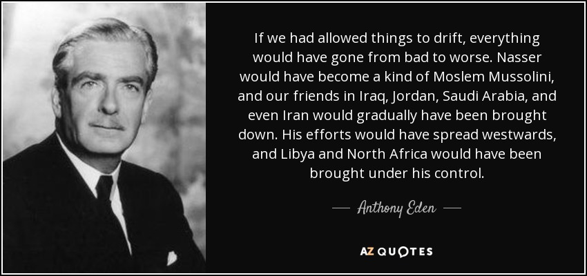 If we had allowed things to drift, everything would have gone from bad to worse. Nasser would have become a kind of Moslem Mussolini, and our friends in Iraq, Jordan, Saudi Arabia, and even Iran would gradually have been brought down. His efforts would have spread westwards, and Libya and North Africa would have been brought under his control. - Anthony Eden