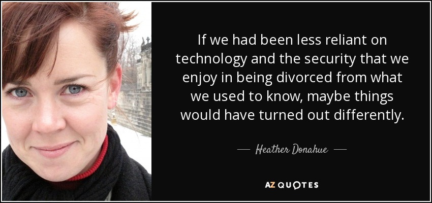 If we had been less reliant on technology and the security that we enjoy in being divorced from what we used to know, maybe things would have turned out differently. - Heather Donahue
