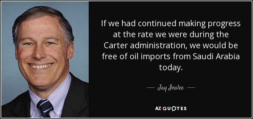 If we had continued making progress at the rate we were during the Carter administration, we would be free of oil imports from Saudi Arabia today. - Jay Inslee