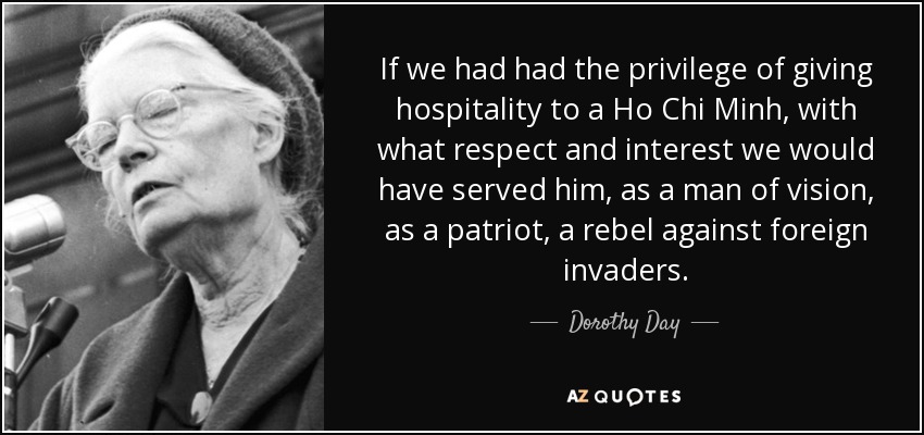 If we had had the privilege of giving hospitality to a Ho Chi Minh, with what respect and interest we would have served him, as a man of vision, as a patriot, a rebel against foreign invaders. - Dorothy Day