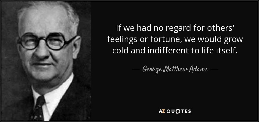 If we had no regard for others' feelings or fortune, we would grow cold and indifferent to life itself. - George Matthew Adams