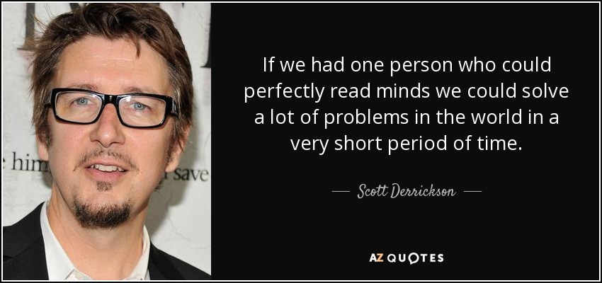 If we had one person who could perfectly read minds we could solve a lot of problems in the world in a very short period of time. - Scott Derrickson