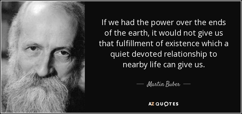 If we had the power over the ends of the earth, it would not give us that fulfillment of existence which a quiet devoted relationship to nearby life can give us. - Martin Buber