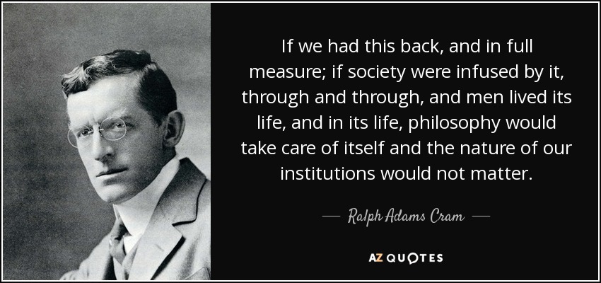 If we had this back, and in full measure; if society were infused by it, through and through, and men lived its life, and in its life, philosophy would take care of itself and the nature of our institutions would not matter. - Ralph Adams Cram
