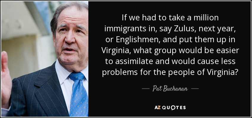 If we had to take a million immigrants in, say Zulus, next year, or Englishmen, and put them up in Virginia, what group would be easier to assimilate and would cause less problems for the people of Virginia? - Pat Buchanan