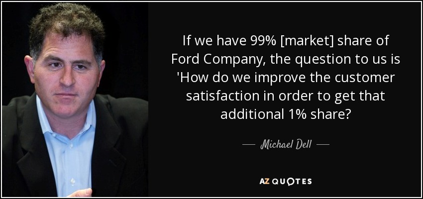 If we have 99% [market] share of Ford Company, the question to us is 'How do we improve the customer satisfaction in order to get that additional 1% share? - Michael Dell