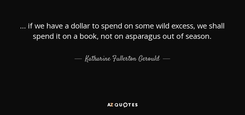 ... if we have a dollar to spend on some wild excess, we shall spend it on a book, not on asparagus out of season. - Katharine Fullerton Gerould