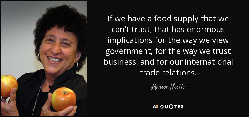 If we have a food supply that we can't trust, that has enormous implications for the way we view government, for the way we trust business, and for our international trade relations. - Marion Nestle