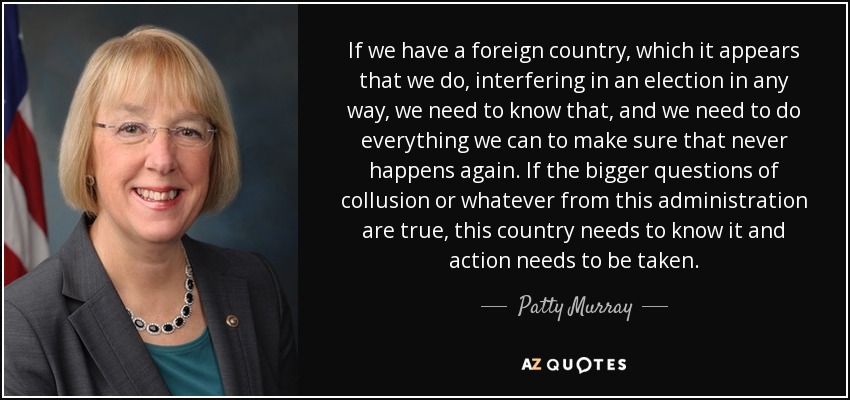 If we have a foreign country, which it appears that we do, interfering in an election in any way, we need to know that, and we need to do everything we can to make sure that never happens again. If the bigger questions of collusion or whatever from this administration are true, this country needs to know it and action needs to be taken. - Patty Murray