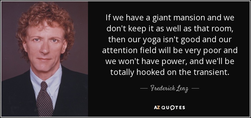 If we have a giant mansion and we don't keep it as well as that room, then our yoga isn't good and our attention field will be very poor and we won't have power, and we'll be totally hooked on the transient . - Frederick Lenz