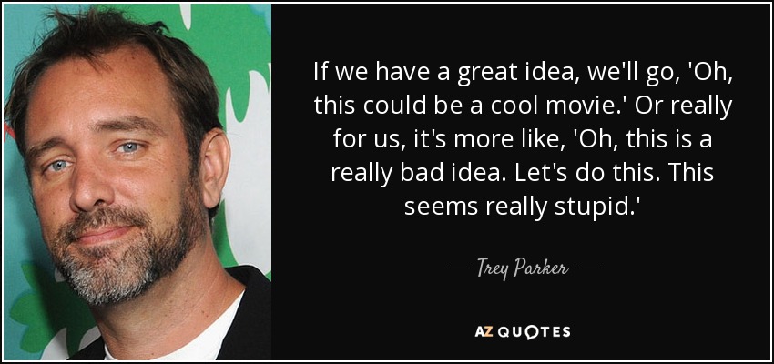 If we have a great idea, we'll go, 'Oh, this could be a cool movie.' Or really for us, it's more like, 'Oh, this is a really bad idea. Let's do this. This seems really stupid.' - Trey Parker