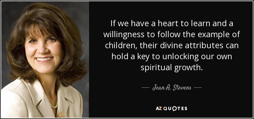 If we have a heart to learn and a willingness to follow the example of children, their divine attributes can hold a key to unlocking our own spiritual growth. - Jean A. Stevens