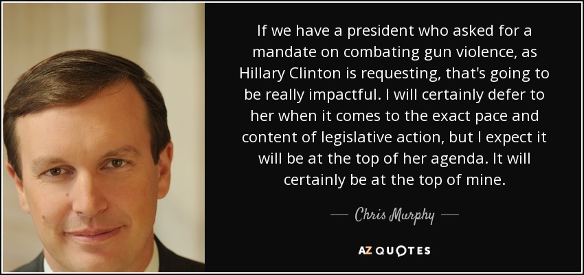 If we have a president who asked for a mandate on combating gun violence, as Hillary Clinton is requesting, that's going to be really impactful. I will certainly defer to her when it comes to the exact pace and content of legislative action, but I expect it will be at the top of her agenda. It will certainly be at the top of mine. - Chris Murphy