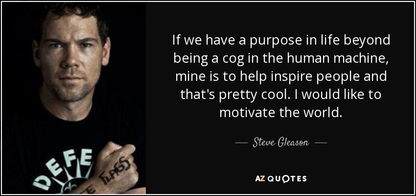 If we have a purpose in life beyond being a cog in the human machine, mine is to help inspire people and that's pretty cool. I would like to motivate the world. - Steve Gleason