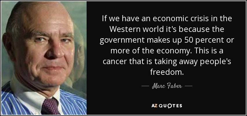 If we have an economic crisis in the Western world it's because the government makes up 50 percent or more of the economy. This is a cancer that is taking away people's freedom. - Marc Faber