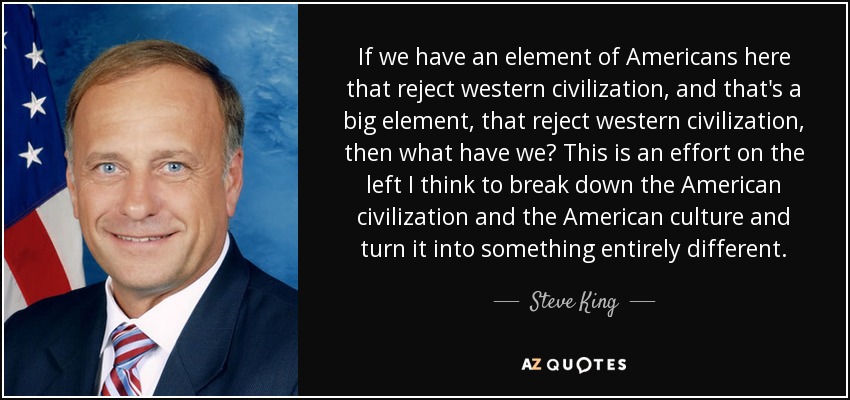 If we have an element of Americans here that reject western civilization, and that's a big element, that reject western civilization, then what have we? This is an effort on the left I think to break down the American civilization and the American culture and turn it into something entirely different. - Steve King