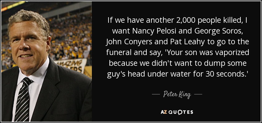 If we have another 2,000 people killed, I want Nancy Pelosi and George Soros, John Conyers and Pat Leahy to go to the funeral and say, 'Your son was vaporized because we didn't want to dump some guy's head under water for 30 seconds.' - Peter King