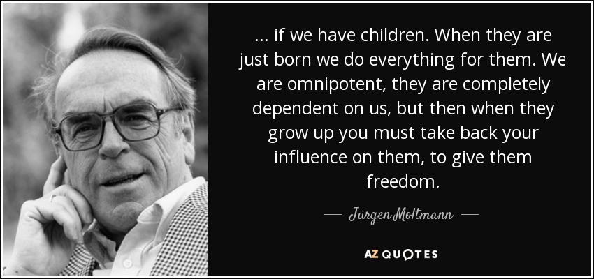 . . . if we have children. When they are just born we do everything for them. We are omnipotent, they are completely dependent on us, but then when they grow up you must take back your influence on them, to give them freedom. - Jürgen Moltmann