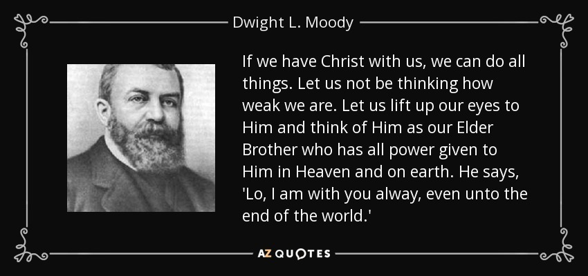 If we have Christ with us, we can do all things. Let us not be thinking how weak we are. Let us lift up our eyes to Him and think of Him as our Elder Brother who has all power given to Him in Heaven and on earth. He says, 'Lo, I am with you alway, even unto the end of the world.' - Dwight L. Moody