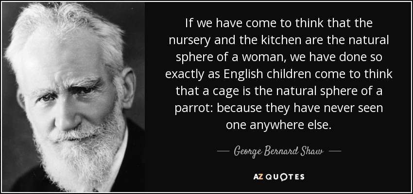 If we have come to think that the nursery and the kitchen are the natural sphere of a woman, we have done so exactly as English children come to think that a cage is the natural sphere of a parrot: because they have never seen one anywhere else. - George Bernard Shaw