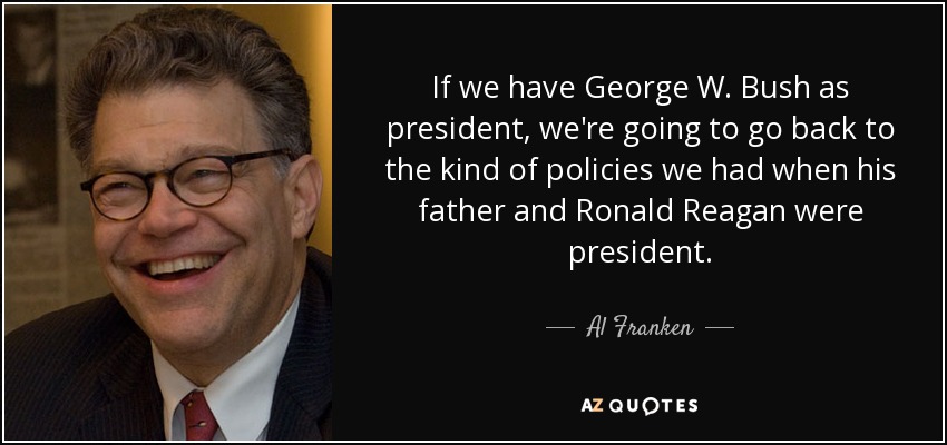 If we have George W. Bush as president, we're going to go back to the kind of policies we had when his father and Ronald Reagan were president. - Al Franken