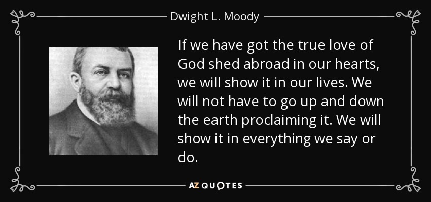 If we have got the true love of God shed abroad in our hearts, we will show it in our lives. We will not have to go up and down the earth proclaiming it. We will show it in everything we say or do. - Dwight L. Moody