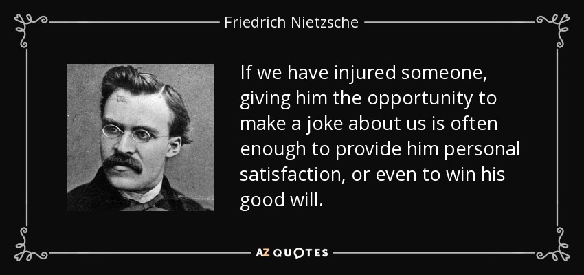 If we have injured someone, giving him the opportunity to make a joke about us is often enough to provide him personal satisfaction, or even to win his good will. - Friedrich Nietzsche