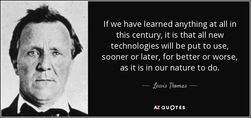 If we have learned anything at all in this century, it is that all new technologies will be put to use, sooner or later, for better or worse, as it is in our nature to do. - Lewis Thomas
