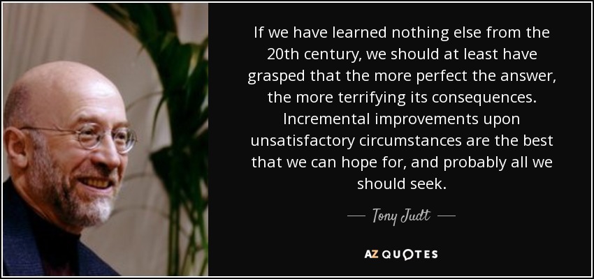 If we have learned nothing else from the 20th century, we should at least have grasped that the more perfect the answer, the more terrifying its consequences. Incremental improvements upon unsatisfactory circumstances are the best that we can hope for, and probably all we should seek. - Tony Judt